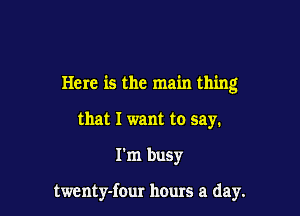Here is the main thing
that I want to say.

I'm busy

twcnty-four hours a day.