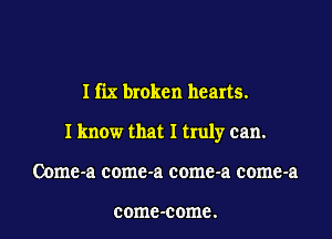 I fix broken hearts.

I know that I truly can.

Oome-a comc-a come-a come-a

comc-come.