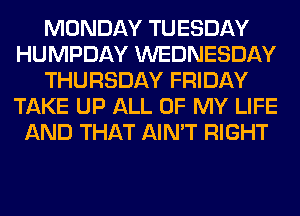 MONDAY TUESDAY
HUMPDAY WEDNESDAY
THURSDAY FRIDAY
TAKE UP ALL OF MY LIFE
AND THAT AIN'T RIGHT