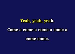 Yeah. yeah. yeah.

Come-a comc-a come-a come-a

come -come .
