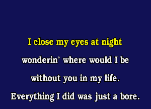 I close my eyes at night
wonderin' where would I be
without you in my life.

Everything I did was just a bore.