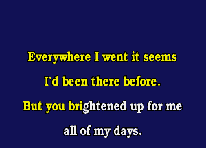 Everywhere I went it seems
I'd been there before.
But you brightened up for me

all of my days.