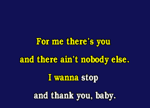 For me there's you

and there ainl nobody else.

I wanna stop

and thank you. baby.