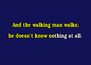 And the walking man walksz

he doesn't know nothing at all.