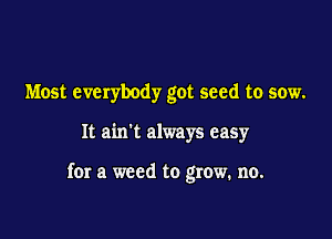 Most everybody got seed to sow.

It ain't always easy

for a weed to grow. no.