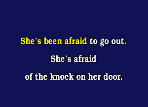 She's been afraid to go out.

She's afraid

of the knock on her door.