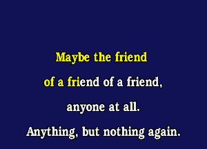 Maybe the friend
of a friend of a friend.

anyone at all.

Anything. but nothing again.