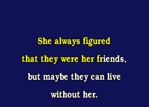 She always figured

that they were her friends.
but maybe they can live

without her.