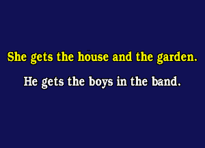 She gets the house and the garden.

He gets the boys in the band.