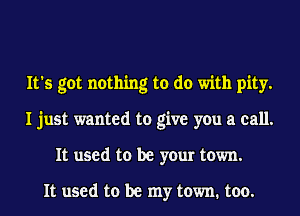 It's got nothing to do with pity.
I just wanted to give you a call.
It used to be your town.

It used to be my town. too.