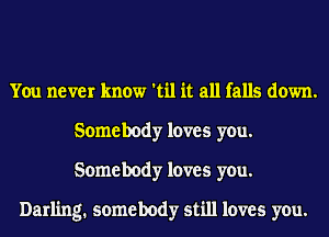 You never know 'til it all falls down.
Somebody loves you.
Somebody loves you.

Darling. somebody still loves you.