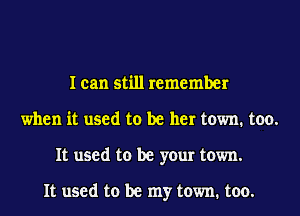 I can still remember
when it used to be her town. too.
It used to be your town.

It used to be my town. too.