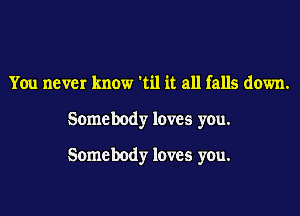 You never know 'til it all falls down.

Somebody loves you.

Somebody loves you.