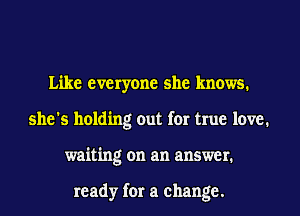 Like everyone she knows.
she's holding out for true love.
waiting on an answer.

ready for a change.