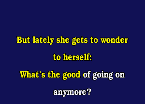 But lately she gets to wonder

to herself2

What's the good of going on

anymore?