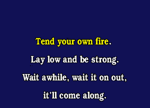 Tend your own fire.

Lay low and be strong.
Wait awhile. wait it on cut.

it'll come along.