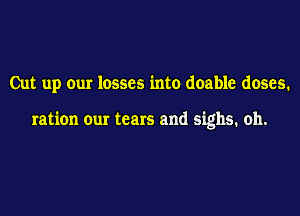 Cut up our losses into doable doses.

ration our tears and sighs. oh.