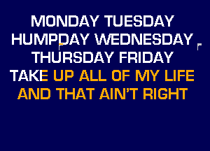 MONDAY TUESDAY
HUMPPAY WEDNESDAY r.
THURSDAY FRIDAY
TAKE UP ALL OF MY LIFE
AND THAT AIN'T RIGHT