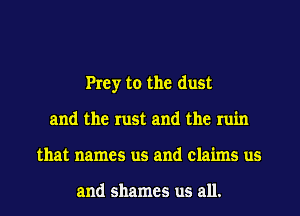 Prey to the dust
and the rust and the ruin
that names us and claims us

and shames us all.