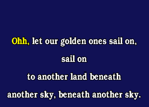 01111. let our golden ones sail on.
sail on
to another land beneath

another sky. beneath another sky.