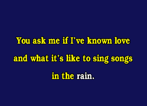 You ask me if I've known love

and what its like to sing songs

in the rain.