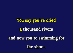 You say you've cried

a thousand rivers

and now youic swimming for

the shore.
