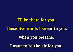 I'll be there for you.
These five words I swear to you.
When you breathe.

I want to be the air for you.