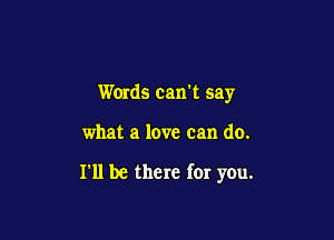 Words cam say

what a love can do.

I'll be there for you.