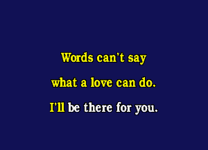 Words cam say

what a love can do.

I'll be there for you.