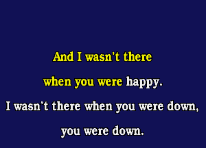 And I wasn't there
when you were happy.
I wasn't there when you were down.

you were down.