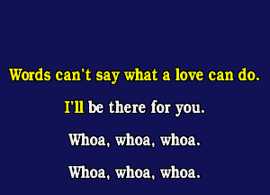 Words can't say what a love can do.

I'll be there for you.

Whoa. whoa. whoa.

Whoa. whoa. whoa.