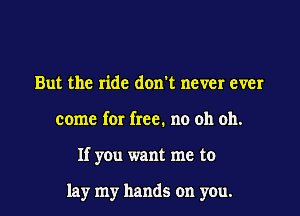 But the ride don't never ever
come for free. no oh oh.

If you want me to

lay my hands on you.