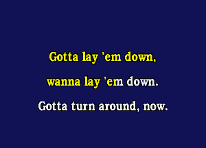 Gotta lay 'em down.

wanna lay 'em down.

Gotta turn around. now.