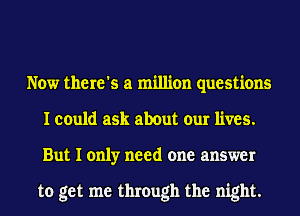 Now there's a million questions
I could ask about our lives.
But I only need one answer

to get me through the night.