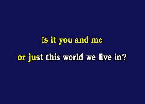 Is it you and me

or just this world we live in?