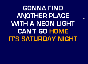 GONNA FIND
ANOTHER PLACE
WITH A NEON LIGHT
CAN'T GO HOME
ITS SATURDAY NIGHT