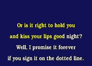 Or is it right to hold you
and kiss your lips good night?
Well. I promise it forever

if you sign it on the dotted line.