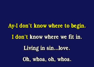 Ay-I don't know where to begin.
I don't know where we fit in.
Living in sh1...love.

0h. whoa. oh. whoa.