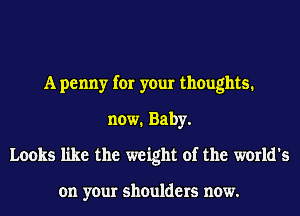 A penny for your thoughts.
now. Baby.
Looks like the weight of the world's

on your shoulders now.