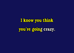 I know you think

you're going crazy.