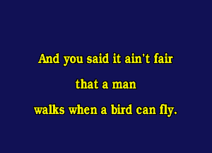 And you said it ain't fair

that a man

walks when a bird can fly.