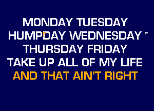 MONDAY TUESDAY
HUMPDAY WEDNESDAY r'
THURSDAY FRIDAY
TAKE UP ALL OF MY LIFE
AND THAT AIN'T RIGHT