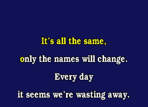 It's all the same.
only the names will change.
Every day

it seems we're wasting away.
