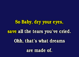 So Baby1 dry your eyes.
save all the tears you've cried.
01111. that's what dreams

are made of.