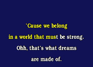 'Causc we belong

in a world that must be strong.

Ohh. that's what dreams

are made of.