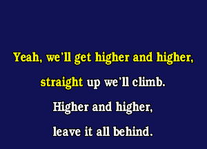 Yeah. we'll get higher and higher.
straight up we'll climb.
Higher and higher.
leave it all behind.