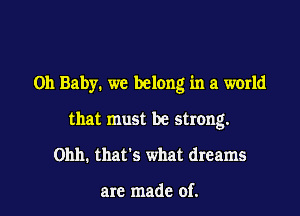 Oh Baby. we belong in a world

that must be strong.
Ohh. thats what dreams

are made of.