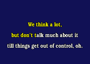 We think a lot.

but don't talk much about it

till things get out of control. oh.