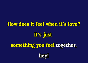 How does it feel when it's love?

It's just

something you feel together.

hey!