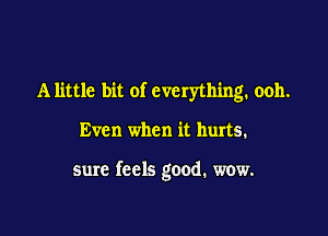 Alittle bit of everything. ooh.

Even when it hurts.

sure feels good. wow.